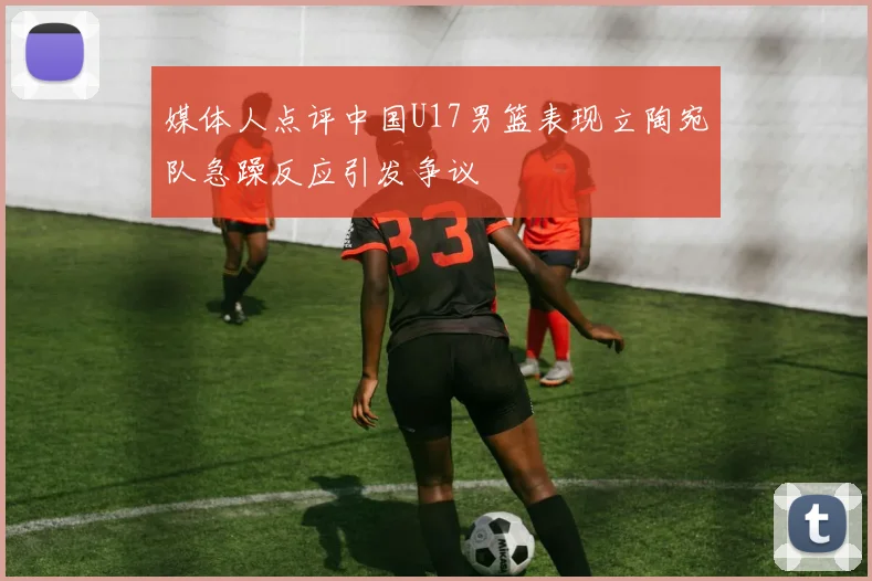 媒体人点评中国U17男篮表现立陶宛队急躁反应引发争议
