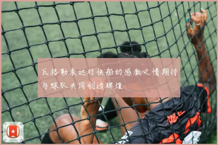 瓦格勒表达对快船的感激之情期待与球队共同创造辉煌