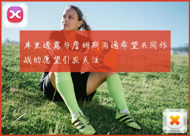 库里透露与詹姆斯沟通希望共同作战的愿望引发关注
