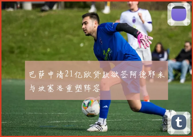 巴萨申请21亿欧贷款欲签阿德耶米与坎塞洛重塑阵容