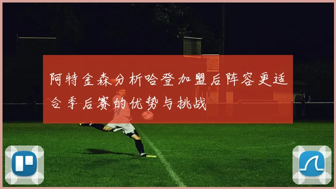 阿特金森分析哈登加盟后阵容更适合季后赛的优势与挑战