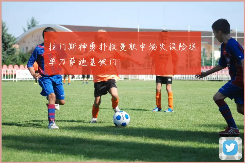拉门斯神勇扑救曼联中场失误险送单刀萨迪基破门