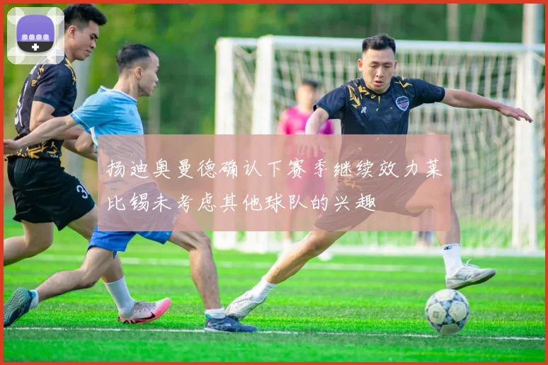 扬迪奥曼德确认下赛季继续效力莱比锡未考虑其他球队的兴趣