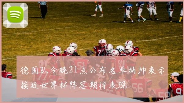 德国队今晚21点公布名单纳帅表示接近世界杯阵容期待表现