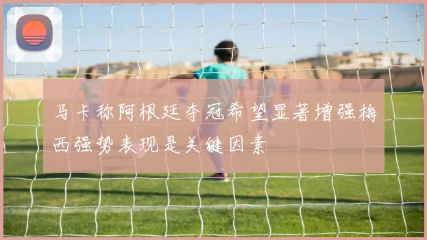 马卡称阿根廷夺冠希望显著增强梅西强势表现是关键因素