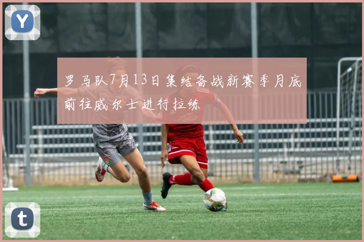 罗马队7月13日集结备战新赛季月底前往威尔士进行拉练