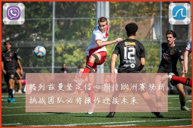 格列兹曼坚定信心期待欧洲赛场新挑战团队必将振作迎接未来