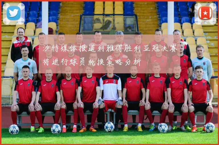 沙特媒体报道利雅得胜利亚冠决赛将进行球员轮换策略分析