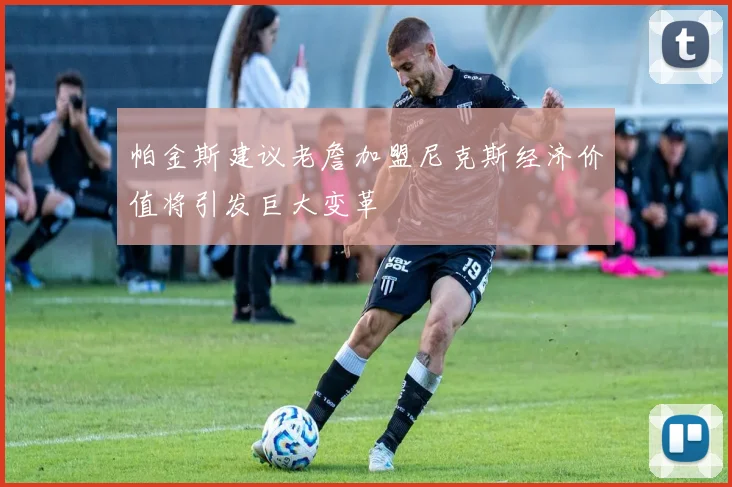 帕金斯建议老詹加盟尼克斯经济价值将引发巨大变革