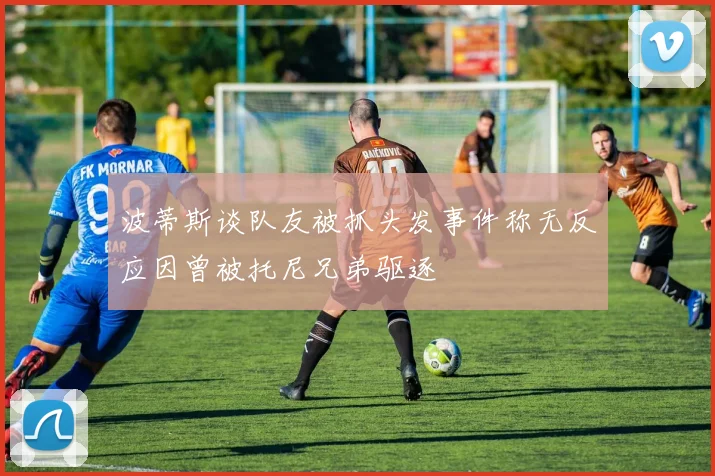 波蒂斯谈队友被抓头发事件称无反应因曾被托尼兄弟驱逐