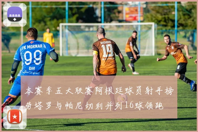 本赛季五大联赛阿根廷球员射手榜劳塔罗与帕尼切利并列16球领跑