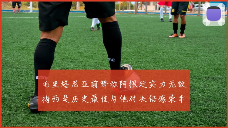 毛里塔尼亚前锋称阿根廷实力无敌梅西是历史最佳与他对决倍感荣幸