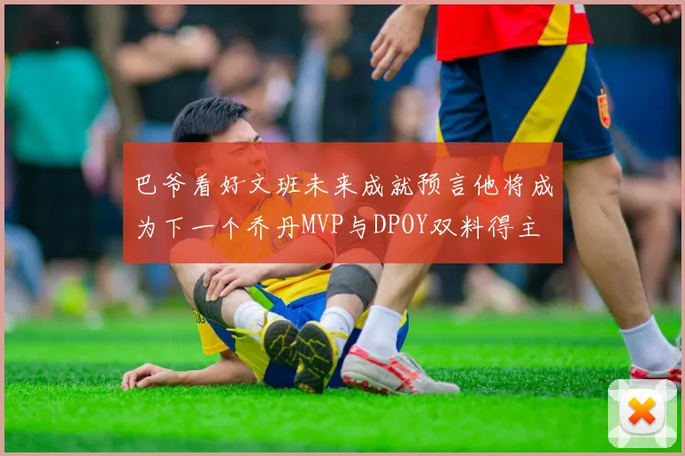 巴爷看好文班未来成就预言他将成为下一个乔丹MVP与DPOY双料得主