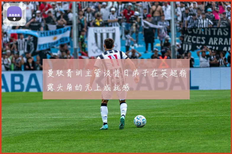 曼联青训主管谈昔日弟子在英超崭露头角的无上成就感