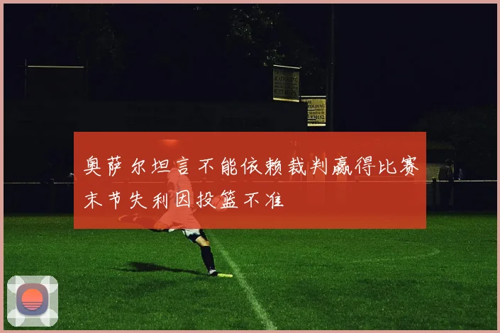 奥萨尔坦言不能依赖裁判赢得比赛末节失利因投篮不准