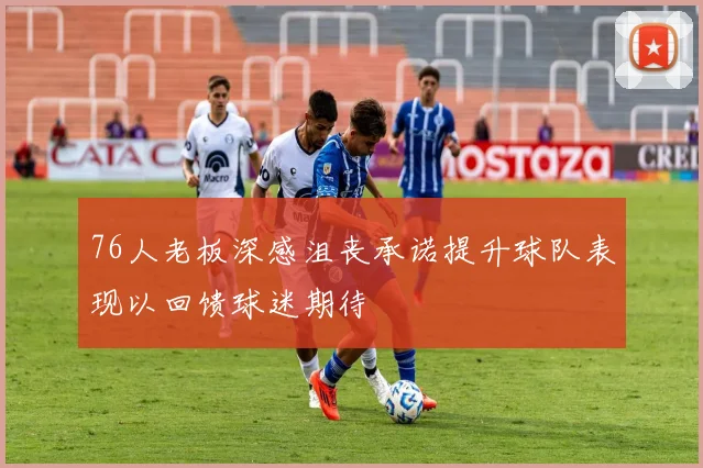 76人老板深感沮丧承诺提升球队表现以回馈球迷期待