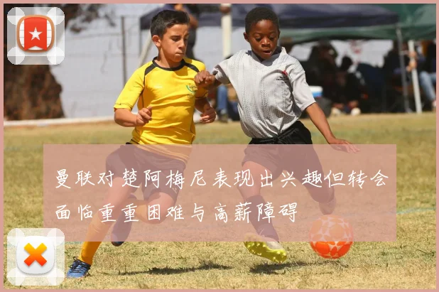 曼联对楚阿梅尼表现出兴趣但转会面临重重困难与高薪障碍