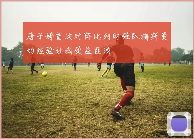唐子婷首次对阵比利时强队梅斯曼的经验让我受益匪浅