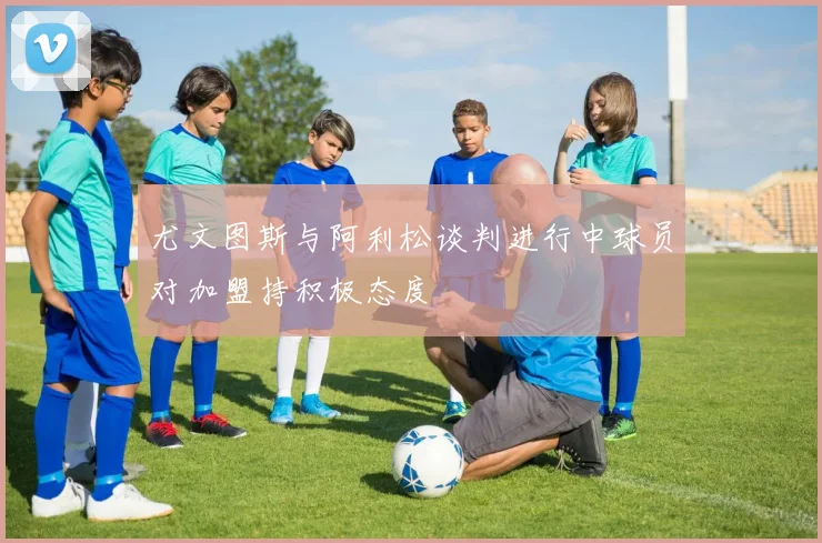 尤文图斯与阿利松谈判进行中球员对加盟持积极态度