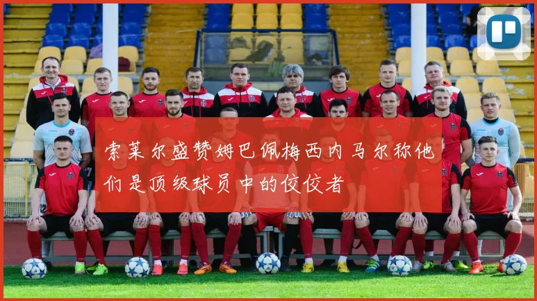 索莱尔盛赞姆巴佩梅西内马尔称他们是顶级球员中的佼佼者