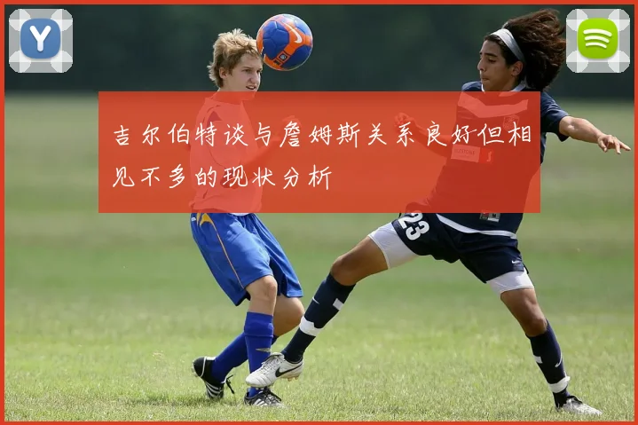 吉尔伯特谈与詹姆斯关系良好但相见不多的现状分析